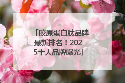 胶原蛋白肽品牌最新排名！2025十大品牌曝光