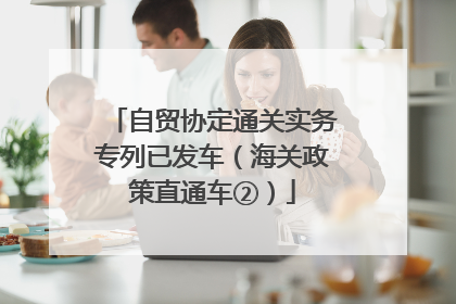 自贸协定通关实务专列已发车（海关政策直通车②）