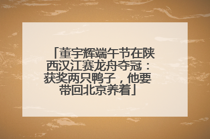 董宇辉端午节在陕西汉江赛龙舟夺冠：获奖两只鸭子，他要带回北京养着