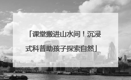 课堂搬进山水间！沉浸式科普助孩子探索自然