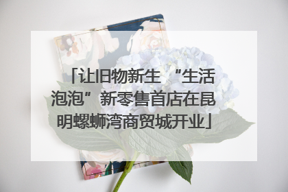 让旧物新生 “生活泡泡”新零售首店在昆明螺蛳湾商贸城开业