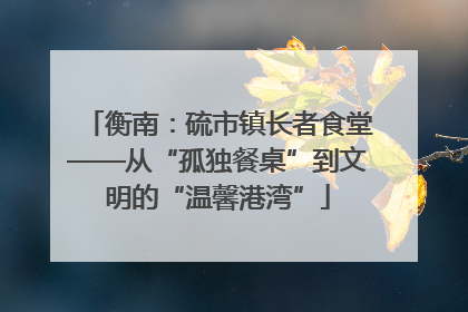 衡南：硫市镇长者食堂——从“孤独餐桌”到文明的“温馨港湾”
