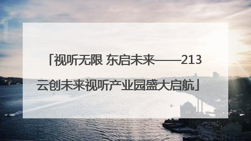 视听无限 东启未来——213云创未来视听产业园盛大启航