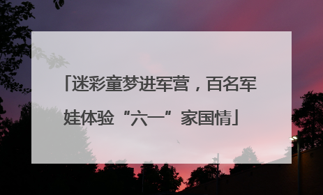 迷彩童梦进军营，百名军娃体验“六一”家国情