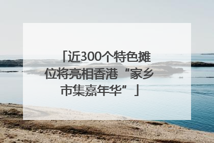 近300个特色摊位将亮相香港“家乡市集嘉年华”