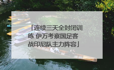 连续三天全封闭训练 伊万考察国足客战印尼队主力阵容