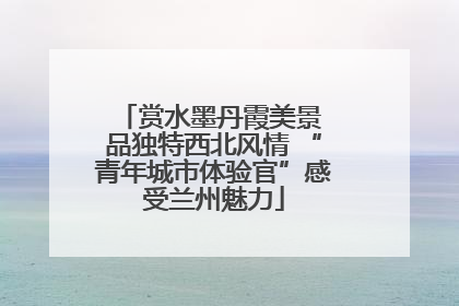 赏水墨丹霞美景 品独特西北风情 “青年城市体验官”感受兰州魅力