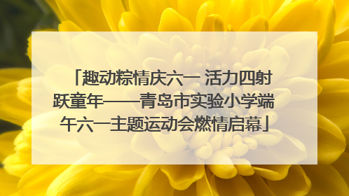 趣动粽情庆六一 活力四射跃童年——青岛市实验小学端午六一主题运动会燃情启幕