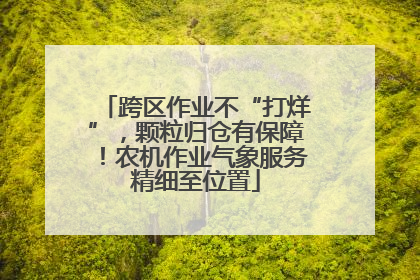 跨区作业不“打烊”，颗粒归仓有保障！农机作业气象服务精细至位置