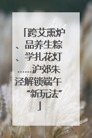 跨艾熏炉、品养生粽、学扎花灯……沪郊朱泾解锁端午“新玩法”