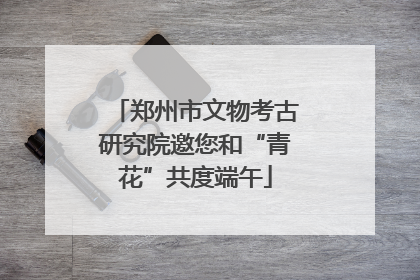 郑州市文物考古研究院邀您和“青花”共度端午