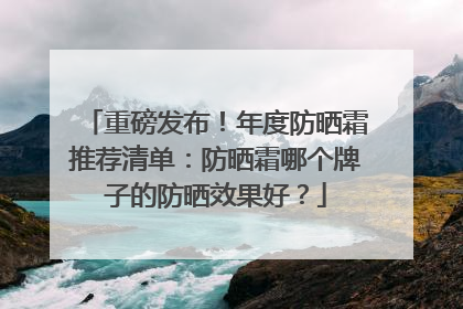 重磅发布！年度防晒霜推荐清单：防晒霜哪个牌子的防晒效果好？