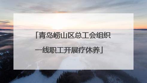 青岛崂山区总工会组织一线职工开展疗休养