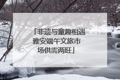 非遗与童趣相遇 雅安端午文旅市场供需两旺