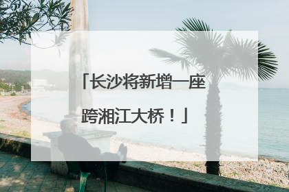 长沙将新增一座跨湘江大桥！