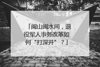 闽山闽水间，退役军人事务改革如何“打深井”？