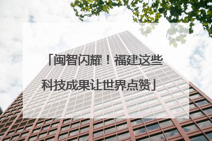 闽智闪耀！福建这些科技成果让世界点赞
