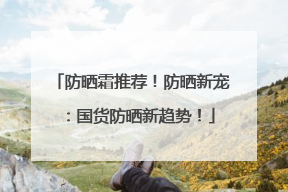 防晒霜推荐！防晒新宠：国货防晒新趋势！