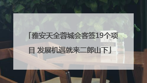 雅安天全蓉城会客签19个项目 发展机遇就来二郎山下