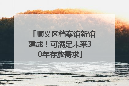 顺义区档案馆新馆建成！可满足未来30年存放需求