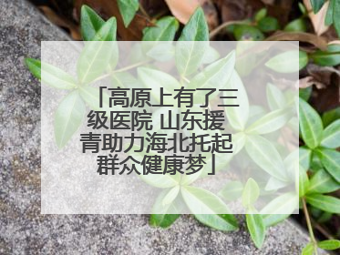 高原上有了三级医院 山东援青助力海北托起群众健康梦