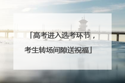 高考进入选考环节，考生转场间隙送祝福