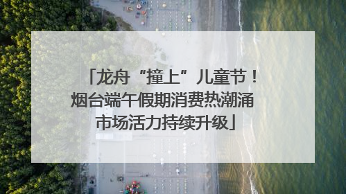 龙舟“撞上”儿童节！烟台端午假期消费热潮涌 市场活力持续升级