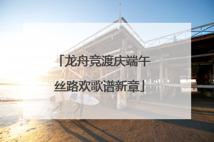 龙舟竞渡庆端午 丝路欢歌谱新章