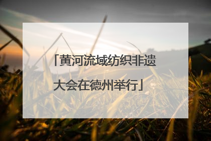 黄河流域纺织非遗大会在德州举行