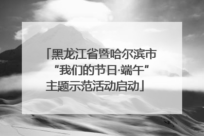 黑龙江省暨哈尔滨市“我们的节日·端午”主题示范活动启动