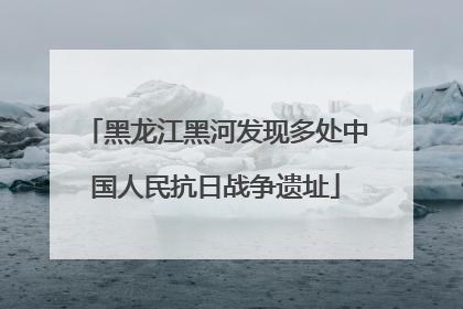黑龙江黑河发现多处中国人民抗日战争遗址