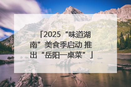 2025“味道湖南”美食季启动 推出“岳阳一桌菜”
