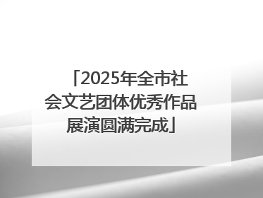 2025年全市社会文艺团体优秀作品展演圆满完成