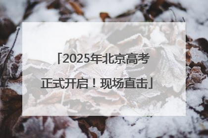 2025年北京高考正式开启！现场直击