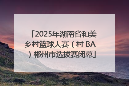 2025年湖南省和美乡村篮球大赛（村 BA）郴州市选拔赛闭幕