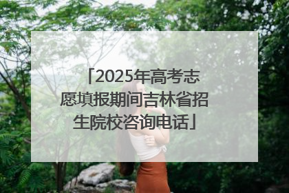 2025年高考志愿填报期间吉林省招生院校咨询电话