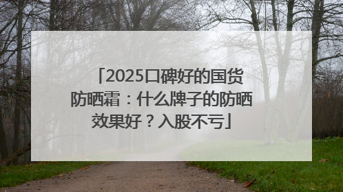 2025口碑好的国货防晒霜：什么牌子的防晒效果好？入股不亏