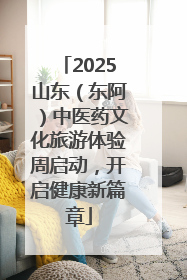 2025山东（东阿）中医药文化旅游体验周启动，开启健康新篇章