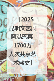 2025昆明文艺周圆满落幕 1700万人次共享艺术盛宴