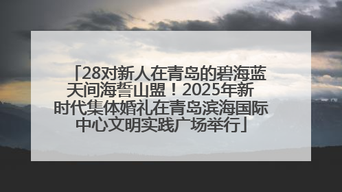 28对新人在青岛的碧海蓝天间海誓山盟！2025年新时代集体婚礼在青岛滨海国际中心文明实践广场举行