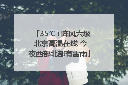 35℃+阵风六级 北京高温在线 今夜西部北部有雷雨