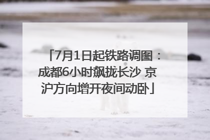 7月1日起铁路调图：成都6小时飙拢长沙 京沪方向增开夜间动卧