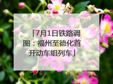 7月1日铁路调图：福州至德化首开动车组列车