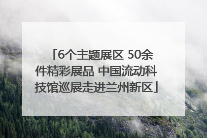 6个主题展区 50余件精彩展品 中国流动科技馆巡展走进兰州新区